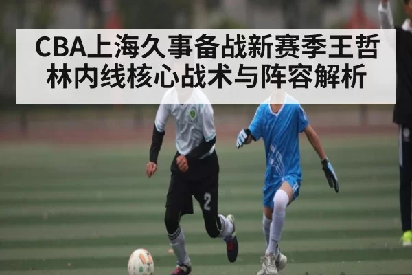 CBA上海久事备战新赛季王哲林内线核心战术与阵容解析