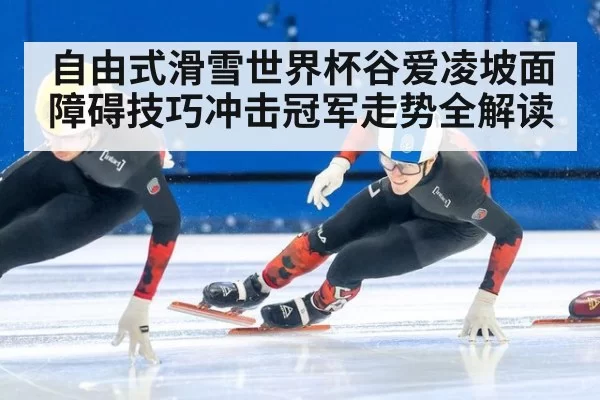 自由式滑雪世界杯谷爱凌坡面障碍技巧冲击冠军走势全解读